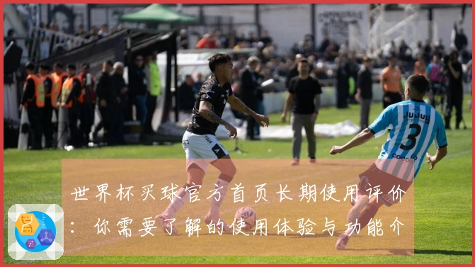 世界杯买球官方首页长期使用评价：你需要了解的使用体验与功能介绍
